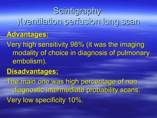 SScciinnttiiggrraapphhyy 
((((vveennttiillaattiioonn ppeerrffuussiioonn lluunngg ssccaann 
AAddvvaannttaaggeess:: 
VVeerryy hhiigghh sseennssiittiivviittyy 9988%% ((iitt wwaass tthhee iimmaaggiinngg 
mmooddaalliittyy ooff cchhooiiccee iinn ddiiaaggnnoossiiss ooff ppuullmmoonnaarryy 
eemmbboolliissmm((.. 
DDiissaaddvvaannttaaggeess:: 
TThhee mmaaiinn oonnee wwaass hhiigghh ppeerrcceennttaaggee ooff nnoonn 
ddiiaaggnnoossttiicc iinntteerrmmeeddiiaattee pprroobbaabbiilliittyy ssccaannss.. 
VVeerryy llooww ssppeecciiffiicciittyy 1100%%.. 
 