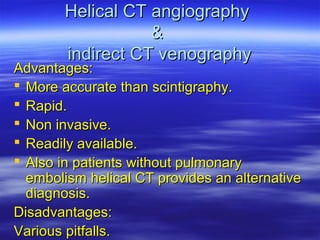 HHeelliiccaall CCTT aannggiiooggrraapphhyy 
&& 
iinnddiirreecctt CCTT vveennooggrraapphhyy 
AAddvvaannttaaggeess:: 
 MMoorree aaccccuurraattee tthhaann sscciinnttiiggrraapphhyy.. 
 RRaappiidd.. 
 NNoonn iinnvvaassiivvee.. 
 RReeaaddiillyy aavvaaiillaabbllee.. 
 AAllssoo iinn ppaattiieennttss wwiitthhoouutt ppuullmmoonnaarryy 
eemmbboolliissmm hheelliiccaall CCTT pprroovviiddeess aann aalltteerrnnaattiivvee 
ddiiaaggnnoossiiss.. 
DDiissaaddvvaannttaaggeess:: 
VVaarriioouuss ppiittffaallllss.. 
 