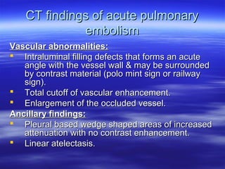 CT findings ooff aaccuuttee ppuullmmoonnaarryy 
eemmbboolliissmm 
VVaassccuullaarr aabbnnoorrmmaalliittiieess:: 
 IInnttrraalluummiinnaall ffiilllliinngg ddeeffeeccttss tthhaatt ffoorrmmss aann aaccuuttee 
aannggllee wwiitthh tthhee vveesssseell wwaallll && mmaayy bbee ssuurrrroouunnddeedd 
bbyy ccoonnttrraasstt mmaatteerriiaall ((ppoolloo mmiinntt ssiiggnn oorr rraaiillwwaayy 
ssiiggnn((.. 
 TToottaall ccuuttooffff ooff vvaassccuullaarr eennhhaanncceemmeenntt.. 
 EEnnllaarrggeemmeenntt ooff tthhee oocccclluuddeedd vveesssseell.. 
AAnncciillllaarryy ffiinnddiinnggss:: 
 PPlleeuurraall bbaasseedd wweeddggee sshhaappeedd aarreeaass ooff iinnccrreeaasseedd 
aatttteennuuaattiioonn wwiitthh nnoo ccoonnttrraasstt eennhhaanncceemmeenntt.. 
 LLiinneeaarr aatteelleeccttaassiiss.. 
 