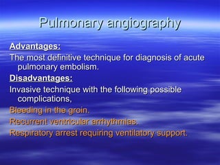 PPuullmmoonnaarryy aannggiiooggrraapphhyy 
AAddvvaannttaaggeess:: 
TThhee mmoosstt ddeeffiinniittiivvee tteecchhnniiqquuee ffoorr ddiiaaggnnoossiiss ooff aaccuuttee 
ppuullmmoonnaarryy eemmbboolliissmm.. 
DDiissaaddvvaannttaaggeess:: 
IInnvvaassiivvee tteecchhnniiqquuee wwiitthh tthhee ffoolllloowwiinngg ppoossssiibbllee 
ccoommpplliiccaattiioonnss,, 
BBlleeeeddiinngg iinn tthhee ggrrooiinn.. 
RReeccuurrrreenntt vveennttrriiccuullaarr aarrrrhhyytthhmmiiaass.. 
RReessppiirraattoorryy aarrrreesstt rreeqquuiirriinngg vveennttiillaattoorryy ssuuppppoorrtt.. 
 