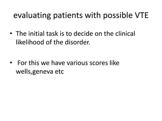 evaluating patients with possible VTE
• The initial task is to decide on the clinical
likelihood of the disorder.
• For this we have various scores like
wells,geneva etc
 