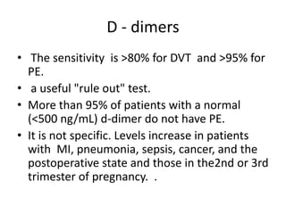 D - dimers
• The sensitivity is >80% for DVT and >95% for
PE.
• a useful "rule out" test.
• More than 95% of patients with a normal
(<500 ng/mL) d-dimer do not have PE.
• It is not specific. Levels increase in patients
with MI, pneumonia, sepsis, cancer, and the
postoperative state and those in the2nd or 3rd
trimester of pregnancy. .
 