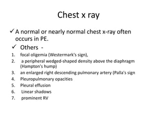 Chest x ray
A normal or nearly normal chest x-ray often
occurs in PE.
 Others -
1. focal oligemia (Westermark's sign),
2. a peripheral wedged-shaped density above the diaphragm
(Hampton's hump)
3. an enlarged right descending pulmonary artery (Palla's sign
4. Pleuropulmonary opacities
5. Pleural effusion
6. Linear shadows
7. prominent RV
 