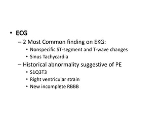 • ECG
– 2 Most Common finding on EKG:
• Nonspecific ST-segment and T-wave changes
• Sinus Tachycardia
– Historical abnormality suggestive of PE
• S1Q3T3
• Right ventricular strain
• New incomplete RBBB
 