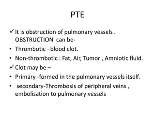 PTE
It is obstruction of pulmonary vessels .
OBSTRUCTION can be-
• Thrombotic –blood clot.
• Non-thrombotic : Fat, Air, Tumor , Amniotic fluid.
Clot may be –
• Primary -formed in the pulmonary vessels itself.
• secondary-Thrombosis of peripheral veins ,
embolisation to pulmonary vessels
 