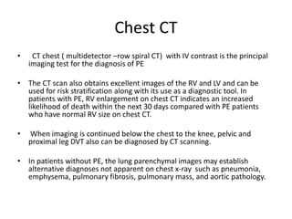 Chest CT
• CT chest ( multidetector –row spiral CT) with IV contrast is the principal
imaging test for the diagnosis of PE
• The CT scan also obtains excellent images of the RV and LV and can be
used for risk stratification along with its use as a diagnostic tool. In
patients with PE, RV enlargement on chest CT indicates an increased
likelihood of death within the next 30 days compared with PE patients
who have normal RV size on chest CT.
• When imaging is continued below the chest to the knee, pelvic and
proximal leg DVT also can be diagnosed by CT scanning.
• In patients without PE, the lung parenchymal images may establish
alternative diagnoses not apparent on chest x-ray such as pneumonia,
emphysema, pulmonary fibrosis, pulmonary mass, and aortic pathology.
 