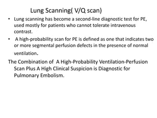 Lung Scanning( V/Q scan)
• Lung scanning has become a second-line diagnostic test for PE,
used mostly for patients who cannot tolerate intravenous
contrast.
• A high-probability scan for PE is defined as one that indicates two
or more segmental perfusion defects in the presence of normal
ventilation.
The Combination of A High-Probability Ventilation-Perfusion
Scan Plus A High Clinical Suspicion is Diagnostic for
Pulmonary Embolism.
 