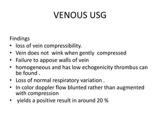 VENOUS USG
Findings
• loss of vein compressibility.
• Vein does not wink when gently compressed
• Failure to appose walls of vein
• homogeneous and has low echogenicity thrombus can
be found .
• Loss of normal respiratory variation .
• In color doppler flow blunted rather than augmented
with compression
• yields a positive result in around 20 %
 