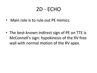 2D - ECHO
• Main role is to rule out PE mimics.
• The best-known indirect sign of PE on TTE is
McConnell's sign: hypokinesis of the RV free
wall with normal motion of the RV apex.
 