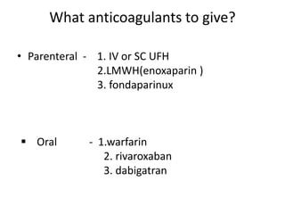 What anticoagulants to give?
• Parenteral - 1. IV or SC UFH
2.LMWH(enoxaparin )
3. fondaparinux
 Oral - 1.warfarin
2. rivaroxaban
3. dabigatran
 