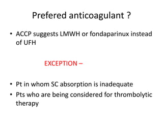 Prefered anticoagulant ?
• ACCP suggests LMWH or fondaparinux instead
of UFH
EXCEPTION –
• Pt in whom SC absorption is inadequate
• Pts who are being considered for thrombolytic
therapy
 