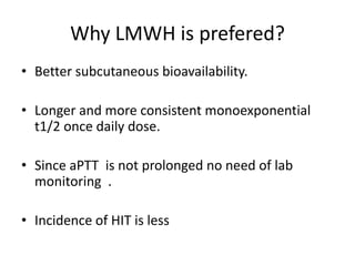 Why LMWH is prefered?
• Better subcutaneous bioavailability.
• Longer and more consistent monoexponential
t1/2 once daily dose.
• Since aPTT is not prolonged no need of lab
monitoring .
• Incidence of HIT is less
 