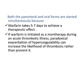 Both the parenteral and oral forms are started
simultaneously because
Warfarin takes 5-7 days to achieve a
therapeutic effect .
If warfarin is initiated as a montherapy during
an acute thrombotic illness, paradoxical
exacerbation of hypercoagulability can
increase the likelihood of thrombosis rather
than prevent it.
 