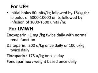 For UFH
• Initial bolus 80units/kg followed by 18/kg/hr
ie bolus of 5000-10000 units followed by
infusion of 1000-1500 units /hr.
For LMWH
Enoxaparin : 1 mg /kg twice daily with normal
renal function
Dalteparin: 200 u/kg once daily or 100 u/kg
twice daily
Tinzaparin : 175 u/kg once a day
Fondaparinux : weight based once daily
 