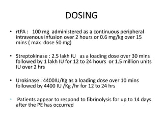 DOSING
• rtPA : 100 mg administered as a continuous peripheral
intravenous infusion over 2 hours or 0.6 mg/kg over 15
mins ( max dose 50 mg)
• Streptokinase : 2.5 lakh IU as a loading dose over 30 mins
followed by 1 lakh IU for 12 to 24 hours or 1.5 million units
IU over 2 hrs
• Urokinase : 4400IU/Kg as a loading dose over 10 mins
followed by 4400 IU /Kg /hr for 12 to 24 hrs
• Patients appear to respond to fibrinolysis for up to 14 days
after the PE has occurred
 