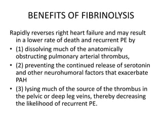 BENEFITS OF FIBRINOLYSIS
Rapidly reverses right heart failure and may result
in a lower rate of death and recurrent PE by
• (1) dissolving much of the anatomically
obstructing pulmonary arterial thrombus,
• (2) preventing the continued release of serotonin
and other neurohumoral factors that exacerbate
PAH
• (3) lysing much of the source of the thrombus in
the pelvic or deep leg veins, thereby decreasing
the likelihood of recurrent PE.
 