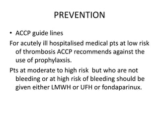 PREVENTION
• ACCP guide lines
For acutely ill hospitalised medical pts at low risk
of thrombosis ACCP recommends against the
use of prophylaxsis.
Pts at moderate to high risk but who are not
bleeding or at high risk of bleeding should be
given either LMWH or UFH or fondaparinux.
 
