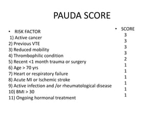 PAUDA SCORE
• RISK FACTOR
1) Active cancer
2) Previous VTE
3) Reduced mobility
4) Thrombophilic condition
5) Recent <1 month trauma or surgery
6) Age > 70 yrs
7) Heart or respiratory failure
8) Acute MI or Ischemic stroke
9) Active infection and /or rheumatological disease
10) BMI > 30
11) Ongoing hormonal treatment
• SCORE
3
3
3
3
2
1
1
1
1
1
1
 