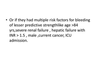 • Or if they had multiple risk factors for bleeding
of lesser predictive strengthlike age >84
yrs,severe renal failure , hepatic failure with
INR > 1.5 , male ,current cancer, ICU
admission.
 