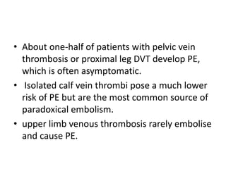 • About one-half of patients with pelvic vein
thrombosis or proximal leg DVT develop PE,
which is often asymptomatic.
• Isolated calf vein thrombi pose a much lower
risk of PE but are the most common source of
paradoxical embolism.
• upper limb venous thrombosis rarely embolise
and cause PE.
 