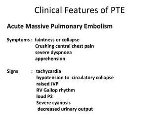 Clinical Features of PTE
Acute Massive Pulmonary Embolism
Symptoms : faintness or collapse
Crushing central chest pain
severe dyspnoea
apprehension
Signs : tachycardia
hypotension to circulatory collapse
raised JVP
RV Gallop rhythm
loud P2
Severe cyanosis
decreased urinary output
 
