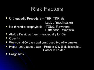 Risk FactorsRisk Factors
 Orthopaedic Procedure – THR, TKR, #sOrthopaedic Procedure – THR, TKR, #s
Lack of mobilisationLack of mobilisation
 No thrombo-prophylaxis – TEDS, Flowtrons,No thrombo-prophylaxis – TEDS, Flowtrons,
Dalteparin , WarfarinDalteparin , Warfarin
 Abdo / Pelvic surgery - especially for CaAbdo / Pelvic surgery - especially for Ca
 ObesityObesity
 Women >30yrs on oral contraceptive who smokeWomen >30yrs on oral contraceptive who smoke
 Hyper-coaguable state – Protein C & S deficiencies,Hyper-coaguable state – Protein C & S deficiencies,
Factor V LeidenFactor V Leiden
 PregnancyPregnancy
 
