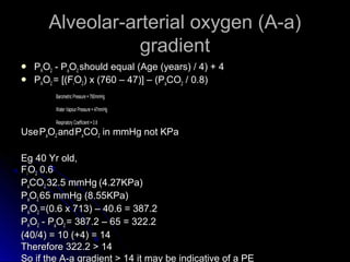Alveolar-arterial oxygen (A-a)Alveolar-arterial oxygen (A-a)
gradientgradient
 PPAAOO22 - P- PaaOO22 should equal (Age (years) / 4) + 4should equal (Age (years) / 4) + 4
 PPAAOO22 = [(F= [(FiiOO22) x (760 – 47)] – (P) x (760 – 47)] – (PaaCOCO22 / 0.8)/ 0.8)
Barometric Pressure = 760mmHgBarometric Pressure = 760mmHg
Water Vapour Pressure = 47mmHgWater Vapour Pressure = 47mmHg
Respiratory Coefficient = 0.8Respiratory Coefficient = 0.8
UseUsePPaaOO22 andandPPaaCOCO22 in mmHg not KPain mmHg not KPa
Eg 40 Yr old,Eg 40 Yr old,
FFiiOO22 0.60.6
PPaaCOCO22 32.5 mmHg32.5 mmHg (4.27KPa)(4.27KPa)
PPaaOO22 65 mmHg (8.55KPa)65 mmHg (8.55KPa)
PPAAOO22 =(0.6 x 713) – 40.6 = 387.2=(0.6 x 713) – 40.6 = 387.2
PPAAOO22 - P- PaaOO22 = 387.2 – 65 = 322.2= 387.2 – 65 = 322.2
(40/4) = 10 (+4) = 14(40/4) = 10 (+4) = 14
Therefore 322.2 > 14Therefore 322.2 > 14
So if the A-a gradient > 14 it may be indicative of a PESo if the A-a gradient > 14 it may be indicative of a PE
 