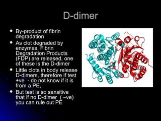 D-dimerD-dimer
 By-product of fibrinBy-product of fibrin
degradationdegradation
 As clot degraded byAs clot degraded by
enzymes, Fibrinenzymes, Fibrin
Degradation ProductsDegradation Products
(FDP) are released, one(FDP) are released, one
of these is the D-dimerof these is the D-dimer
 Little clots in body releaseLittle clots in body release
D-dimers, therefore if testD-dimers, therefore if test
+ve - do not know if it is+ve - do not know if it is
from a PE,from a PE,
 But test is so sensitiveBut test is so sensitive
that if no D-dimer ( –ve)that if no D-dimer ( –ve)
you can rule out PEyou can rule out PE
 