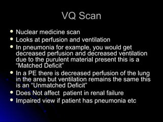 VQ ScanVQ Scan
 Nuclear medicine scanNuclear medicine scan
 Looks at perfusion and ventilationLooks at perfusion and ventilation
 In pneumonia for example, you would getIn pneumonia for example, you would get
decreased perfusion and decreased ventilationdecreased perfusion and decreased ventilation
due to the purulent material present this is adue to the purulent material present this is a
“Matched Deficit”“Matched Deficit”
 In a PE there is decreased perfusion of the lungIn a PE there is decreased perfusion of the lung
in the area but ventilation remains the same thisin the area but ventilation remains the same this
is an “Unmatched Deficit”is an “Unmatched Deficit”
 Does Not affect patient in renal failureDoes Not affect patient in renal failure
 Impaired view if patient has pneumonia etcImpaired view if patient has pneumonia etc
 