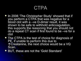 CTPACTPA
 In 2006 ‘The Christopher Study’ showed that ifIn 2006 ‘The Christopher Study’ showed that if
you perform a CTPA that was negative for ayou perform a CTPA that was negative for a
blood clot with a –ve D-dimer result, it wasblood clot with a –ve D-dimer result, it was
shown to be safe to withhold anticoagulation,shown to be safe to withhold anticoagulation,
this supports the reasoning that you should notthis supports the reasoning that you should not
do a repeat CT scan if first found to be –ve for ado a repeat CT scan if first found to be –ve for a
clotclot
 The CTPA is the test of choice for diagnosis ofThe CTPA is the test of choice for diagnosis of
PE, if unable to perform this due toPE, if unable to perform this due to
Creatanine, the next choice would be a VQCreatanine, the next choice would be a VQ
Scan.Scan.
 BUT, these are not the ‘Gold Standard’BUT, these are not the ‘Gold Standard’
 