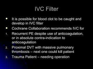 IVC FilterIVC Filter
 It is possible for blood clot to be caught andIt is possible for blood clot to be caught and
develop in IVC filterdevelop in IVC filter
 Cochrane Collaboration recommends IVC forCochrane Collaboration recommends IVC for
1.1. Recurrent PE despite use of anticoagulation,Recurrent PE despite use of anticoagulation,
or in absolute contra-indication toor in absolute contra-indication to
anticoagulationanticoagulation
2.2. Proximal DVT with massive pulmonaryProximal DVT with massive pulmonary
thrombosis – next one could kill patientthrombosis – next one could kill patient
3.3. Trauma Patient – needing operationTrauma Patient – needing operation
 