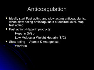 AnticoagulationAnticoagulation
 Ideally start Fast acting and slow acting anticoagulants,Ideally start Fast acting and slow acting anticoagulants,
when slow acting anticoagulants at desired level, stopwhen slow acting anticoagulants at desired level, stop
fast actingfast acting
 Fast acting -Heparin productsFast acting -Heparin products
Heparin (IV) orHeparin (IV) or
Low Molecular Weight Heparin (S/C)Low Molecular Weight Heparin (S/C)
 Slow acting – Vitamin K AntagonistsSlow acting – Vitamin K Antagonists
WarfarinWarfarin
 