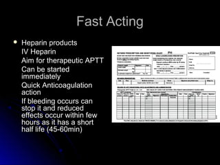 Fast ActingFast Acting
 Heparin productsHeparin products
IV HeparinIV Heparin
Aim for therapeutic APTTAim for therapeutic APTT
Can be startedCan be started
immediatelyimmediately
Quick AnticoagulationQuick Anticoagulation
actionaction
If bleeding occurs canIf bleeding occurs can
stop it and reducedstop it and reduced
effects occur within feweffects occur within few
hours as it has a shorthours as it has a short
half life (45-60min)half life (45-60min)
 
