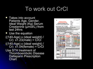 To work out CrClTo work out CrCl
 Takes into accountTakes into account
Patients Age, Gender,Patients Age, Gender,
Ideal Weight (Kg) SerumIdeal Weight (Kg) Serum
Creatanine (μmol/L) fromCreatanine (μmol/L) from
last 24hrslast 24hrs
 Use the equationUse the equation
((140-Age) x (ideal weight) /((140-Age) x (ideal weight) /
Cr) x1.23(male) = CrClCr) x1.23(male) = CrCl
((140-Age) x (ideal weight) /((140-Age) x (ideal weight) /
Cr) x1.04(female) = CrClCr) x1.04(female) = CrCl
Use STH treatment ofUse STH treatment of
Thromboembolic DiseaseThromboembolic Disease
Dalteparin PrescriptionDalteparin Prescription
ChartChart
 