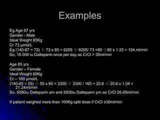 ExamplesExamples
Eg Age 67 yrsEg Age 67 yrs
Gender - MaleGender - Male
Ideal Weight 85KgIdeal Weight 85Kg
Cr 73 μmol/LCr 73 μmol/L
Eg (140-67 = 73)Eg (140-67 = 73)  73 x 85 = 620573 x 85 = 6205  6205/ 73 =856205/ 73 =85 85 x 1.23 = 104.ml/min85 x 1.23 = 104.ml/min
So, 18 000 iu Dalteparin once per day as CrCl > 30ml/minSo, 18 000 iu Dalteparin once per day as CrCl > 30ml/min
Age 85 yrsAge 85 yrs
Gender – FemaleGender – Female
Ideal Weight 60KgIdeal Weight 60Kg
Cr – 160 μmol/LCr – 160 μmol/L
(140-85 = 55)(140-85 = 55)  55 x 60 = 330055 x 60 = 3300  3300 / 160 = 20.63300 / 160 = 20.6  20.6 x 1.04 =20.6 x 1.04 =
21.24ml/min21.24ml/min
So, 5000iu Dalteparin am and 5000iu Dalteparin pm as CrCl 20-29ml/minSo, 5000iu Dalteparin am and 5000iu Dalteparin pm as CrCl 20-29ml/min
If patient weighed more than 100Kg split dose if CrCl ≥30ml/minIf patient weighed more than 100Kg split dose if CrCl ≥30ml/min
 