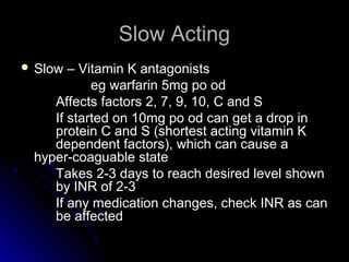 Slow ActingSlow Acting
 Slow – Vitamin K antagonistsSlow – Vitamin K antagonists
eg warfarin 5mg po odeg warfarin 5mg po od
Affects factors 2, 7, 9, 10, C and SAffects factors 2, 7, 9, 10, C and S
If started on 10mg po od can get a drop inIf started on 10mg po od can get a drop in
protein C and S (shortest acting vitamin Kprotein C and S (shortest acting vitamin K
dependent factors), which can cause adependent factors), which can cause a
hyper-coaguable statehyper-coaguable state
Takes 2-3 days to reach desired level shownTakes 2-3 days to reach desired level shown
by INR of 2-3by INR of 2-3
If any medication changes, check INR as canIf any medication changes, check INR as can
be affectedbe affected
 