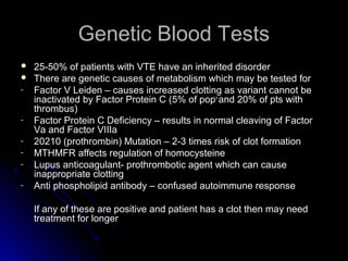 Genetic Blood TestsGenetic Blood Tests
 25-50% of patients with VTE have an inherited disorder25-50% of patients with VTE have an inherited disorder
 There are genetic causes of metabolism which may be tested forThere are genetic causes of metabolism which may be tested for
- Factor V Leiden – causes increased clotting as variant cannot beFactor V Leiden – causes increased clotting as variant cannot be
inactivated by Factor Protein C (5% of popinactivated by Factor Protein C (5% of popnn
and 20% of pts withand 20% of pts with
thrombus)thrombus)
- Factor Protein C Deficiency – results in normal cleaving of FactorFactor Protein C Deficiency – results in normal cleaving of Factor
Va and Factor VIIIaVa and Factor VIIIa
- 20210 (prothrombin) Mutation – 2-3 times risk of clot formation20210 (prothrombin) Mutation – 2-3 times risk of clot formation
- MTHMFR affects regulation of homocysteineMTHMFR affects regulation of homocysteine
- Lupus anticoagulant- prothrombotic agent which can causeLupus anticoagulant- prothrombotic agent which can cause
inappropriate clottinginappropriate clotting
- Anti phospholipid antibody – confused autoimmune responseAnti phospholipid antibody – confused autoimmune response
If any of these are positive and patient has a clot then may needIf any of these are positive and patient has a clot then may need
treatment for longertreatment for longer
 