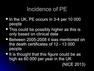 Incidence of PEIncidence of PE
 In the UK, PE occurs in 3-4 per 10 000In the UK, PE occurs in 3-4 per 10 000
peoplepeople
 This could be possibly higher as this isThis could be possibly higher as this is
only based on clinical dataonly based on clinical data
 Between 2005-2008 it was mentioned onBetween 2005-2008 it was mentioned on
the death certificates of 12 - 13 000the death certificates of 12 - 13 000
peoplepeople
 It is thought that this figure could be asIt is thought that this figure could be as
high as 60 000 per year in the UKhigh as 60 000 per year in the UK
(NICE 2013)(NICE 2013)
 