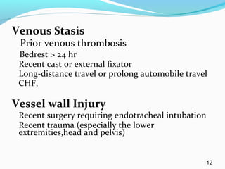 Venous Stasis
Prior venous thrombosis
Bedrest > 24 hr
Recent cast or external fixator
Long-distance travel or prolong automobile travel
CHF,
Vessel wall Injury
Recent surgery requiring endotracheal intubation
Recent trauma (especially the lower
extremities,head and pelvis)
12
 