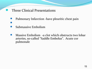  Three Clinical Presentations
 Pulmonary Infarction -have pleuritic chest pain

 Submassive Embolism
 Massive Embolism -a clot which obstructs two lobar
arteries, so-called “Saddle Embolus”. Acute cor
pulmonale
15
 