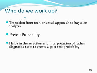 Who do we work up?
-
Transition from tech oriented approach to bayesian
analysis.
Pretest Probability
Helps in the selection and interpretation of futher
diagnostic tests to create a post test probablity
19
 