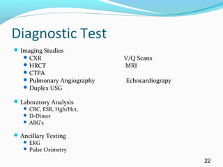 Diagnostic Test
Imaging Studies
CXR V/Q Scans
HRCT MRI
CTPA
Pulmonary Angiography Echocardiograpy
Duplex USG
Laboratory Analysis
 CBC, ESR, Hgb/Hct,
 D-Dimer
 ABG’s
Ancillary Testing
 EKG
 Pulse Oximetry
22
 