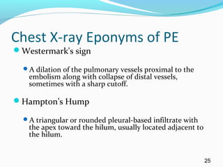 Chest X-ray Eponyms of PE
Westermark's sign
A dilation of the pulmonary vessels proximal to the
embolism along with collapse of distal vessels,
sometimes with a sharp cutoff.
Hampton’s Hump
A triangular or rounded pleural-based infiltrate with
the apex toward the hilum, usually located adjacent to
the hilum.
25
 