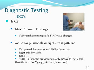 Diagnostic Testing
– EKG’s
 EKG
 Most Common Findings:
 Tachycardia or nonspecific ST/T-wave changes
 Acute cor pulmonale or right strain patterns
 Tall peaked T-waves in lead II (P pulmonale)
 Right axis deviation
 RBBB
 S1-Q3-T3 (specific but occurs in only 20% of PE patients)
(Last three in V1-V3 suggests RV dysfunction)
27
 