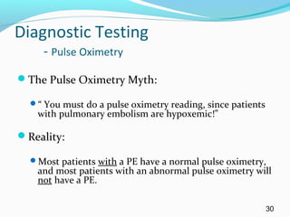 Diagnostic Testing
- Pulse Oximetry
The Pulse Oximetry Myth:
“ You must do a pulse oximetry reading, since patients
with pulmonary embolism are hypoxemic!”
Reality:
Most patients with a PE have a normal pulse oximetry,
and most patients with an abnormal pulse oximetry will
not have a PE.
30
 