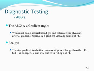 Diagnostic Testing
- ABG’s
The ABG/ A-a Gradient myth:
“You must do an arterial blood gas and calculate the alveolar-
arterial gradient. Normal A-a gradient virtually rules out PE”.
Reality:
The A-a gradient is a better measure of gas exchange than the pO2,
but it is nonspecific and insensitive in ruling out PE.
31
 