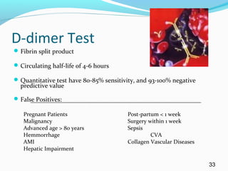 D-dimer Test
Fibrin split product
Circulating half-life of 4-6 hours
Quantitative test have 80-85% sensitivity, and 93-100% negative
predictive value
False Positives:
Pregnant Patients Post-partum < 1 week
Malignancy Surgery within 1 week
Advanced age > 80 years Sepsis
Hemmorrhage CVA
AMI Collagen Vascular Diseases
Hepatic Impairment
33
 