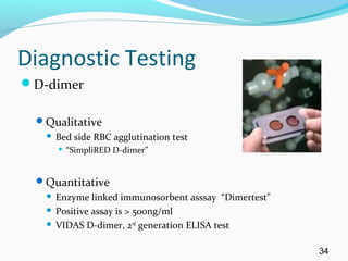 Diagnostic Testing
D-dimer
Qualitative
 Bed side RBC agglutination test
 “SimpliRED D-dimer”
Quantitative
 Enzyme linked immunosorbent asssay “Dimertest”
 Positive assay is > 500ng/ml
 VIDAS D-dimer, 2nd
generation ELISA test
34
 