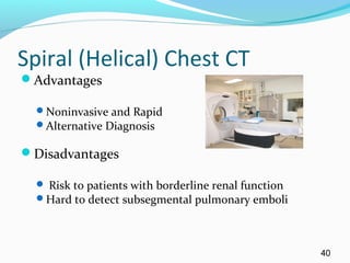 Spiral (Helical) Chest CT
Advantages
Noninvasive and Rapid
Alternative Diagnosis
Disadvantages
 Risk to patients with borderline renal function
Hard to detect subsegmental pulmonary emboli
40
 