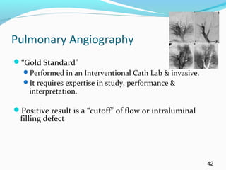 Pulmonary Angiography
“Gold Standard”
Performed in an Interventional Cath Lab & invasive.
It requires expertise in study, performance &
interpretation.
Positive result is a “cutoff” of flow or intraluminal
filling defect
42
 